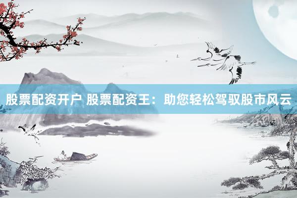 股票配资开户 股票配资王：助您轻松驾驭股市风云