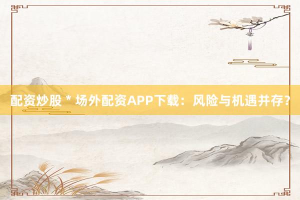 配资炒股 * 场外配资APP下载：风险与机遇并存？