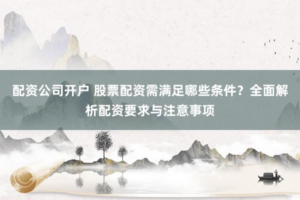 配资公司开户 股票配资需满足哪些条件？全面解析配资要求与注意事项