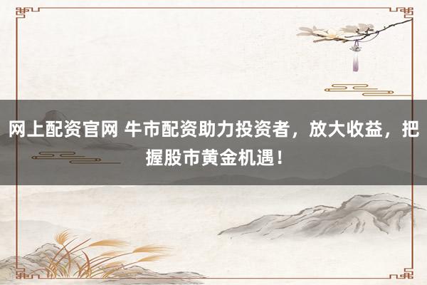 网上配资官网 牛市配资助力投资者，放大收益，把握股市黄金机遇！