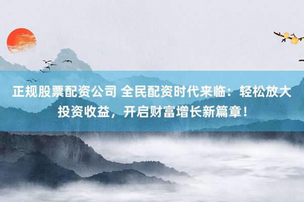 正规股票配资公司 全民配资时代来临：轻松放大投资收益，开启财富增长新篇章！